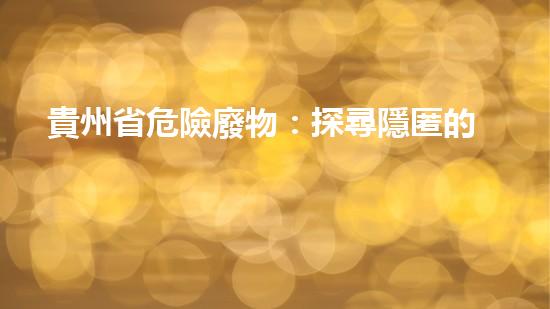 貴州省危險廢物：探尋隱匿的毒害，誰來拯救？